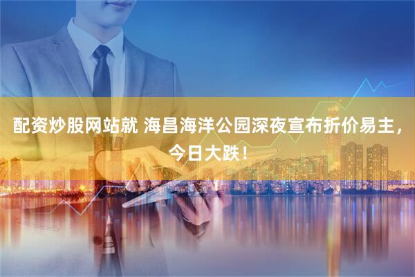 配资炒股网站就 海昌海洋公园深夜宣布折价易主，今日大跌！