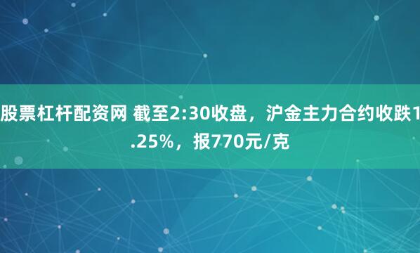 股票杠杆配资网 截至2:30收盘，沪金主力合约收跌1.25%，报770元/克