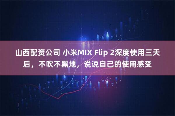 山西配资公司 小米MIX Flip 2深度使用三天后，不吹不黑地，说说自己的使用感受