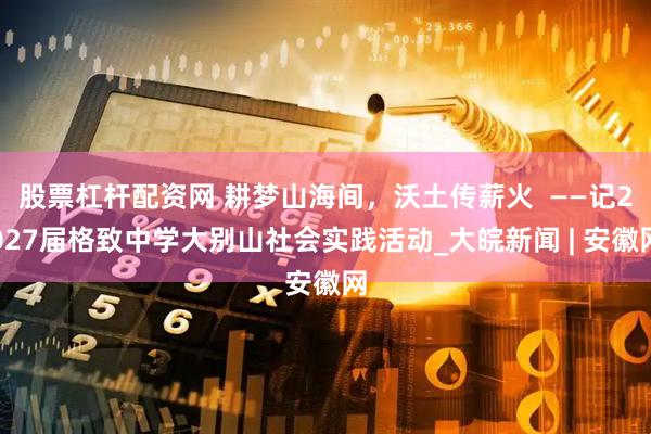 股票杠杆配资网 耕梦山海间，沃土传薪火  ——记2027届格致中学大别山社会实践活动_大皖新闻 | 安徽网