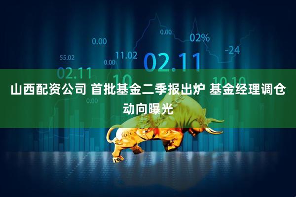 山西配资公司 首批基金二季报出炉 基金经理调仓动向曝光