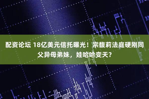 配资论坛 18亿美元信托曝光！宗馥莉法庭硬刚同父异母弟妹，娃哈哈变天？