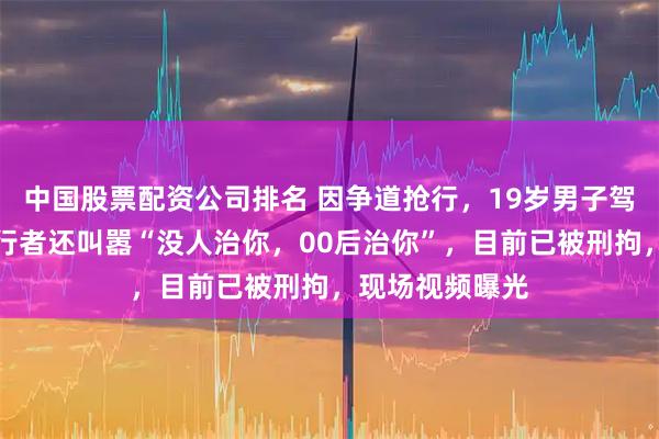 中国股票配资公司排名 因争道抢行，19岁男子驾车反复撞击骑行者还叫嚣“没人治你，00后治你”，目前已被刑拘，现场视频曝光