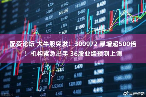 配资论坛 大牛股突发！300972 暴增超500倍！机构紧急出手 36股业绩预测上调