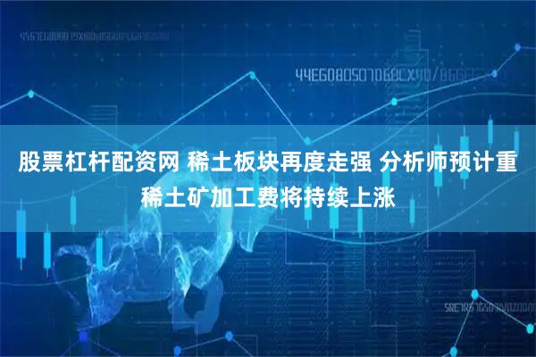 股票杠杆配资网 稀土板块再度走强 分析师预计重稀土矿加工费将持续上涨
