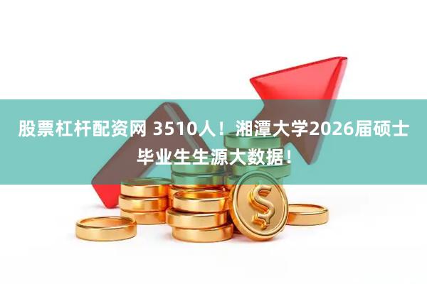 股票杠杆配资网 3510人！湘潭大学2026届硕士毕业生生源大数据！