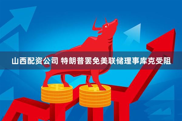 山西配资公司 特朗普罢免美联储理事库克受阻