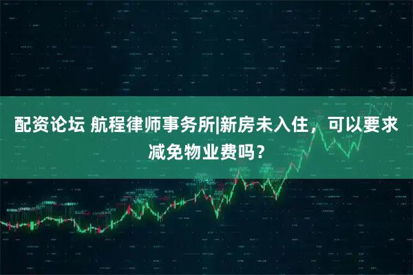 配资论坛 航程律师事务所|新房未入住，可以要求减免物业费吗？